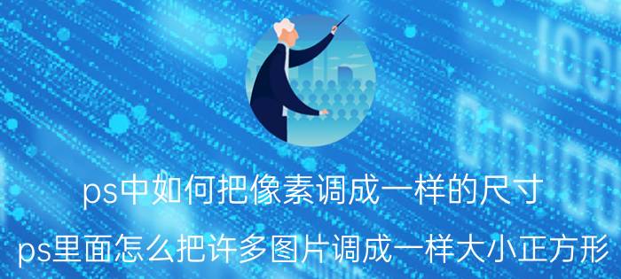 ps中如何把像素调成一样的尺寸 ps里面怎么把许多图片调成一样大小正方形？